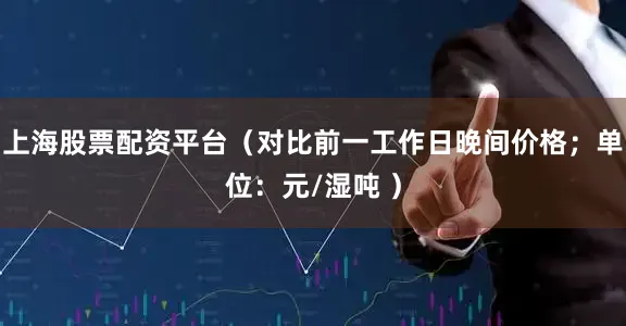上海股票配资平台（对比前一工作日晚间价格；单位：元/湿吨 ）