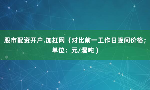 股市配资开户.加杠网（对比前一工作日晚间价格；单位：元/湿吨 )