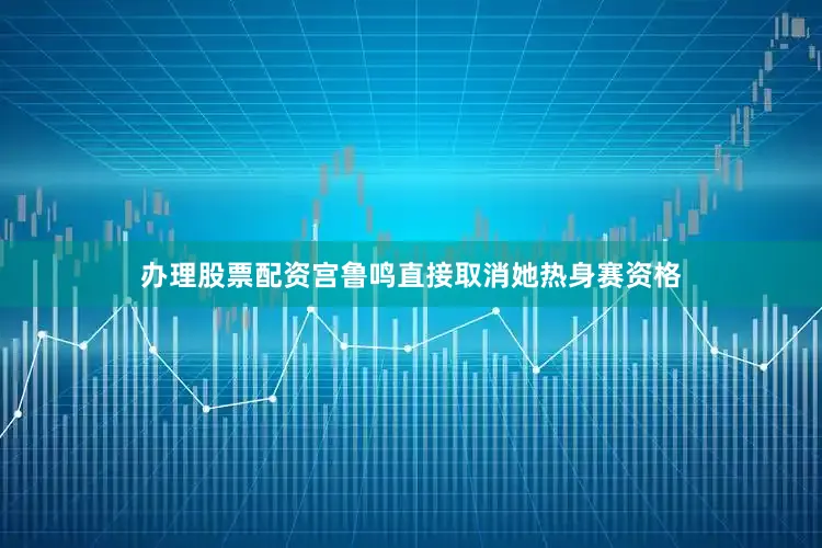 办理股票配资宫鲁鸣直接取消她热身赛资格