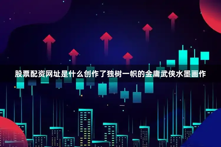 股票配资网址是什么创作了独树一帜的金庸武侠水墨画作