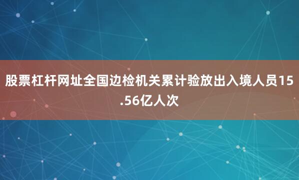 股票杠杆网址全国边检机关累计验放出入境人员15.56亿人次