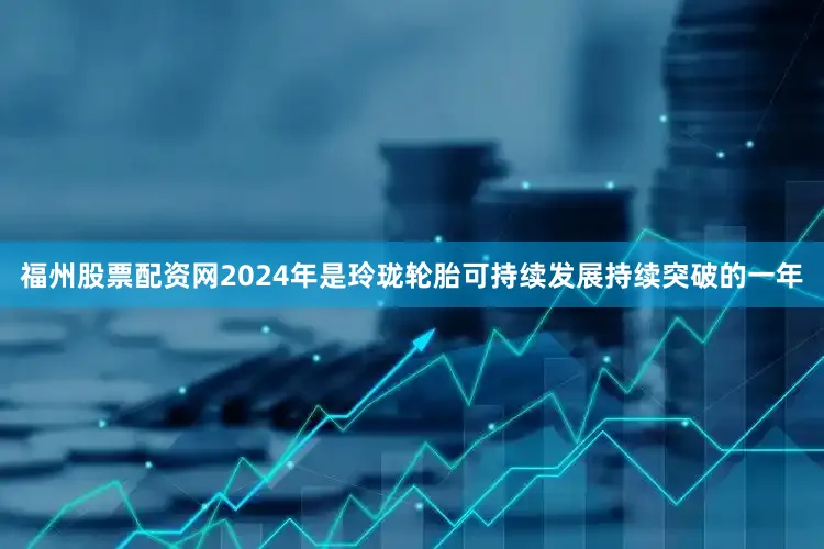 福州股票配资网2024年是玲珑轮胎可持续发展持续突破的一年