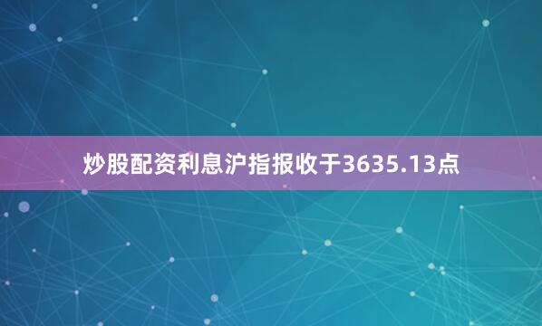 炒股配资利息沪指报收于3635.13点