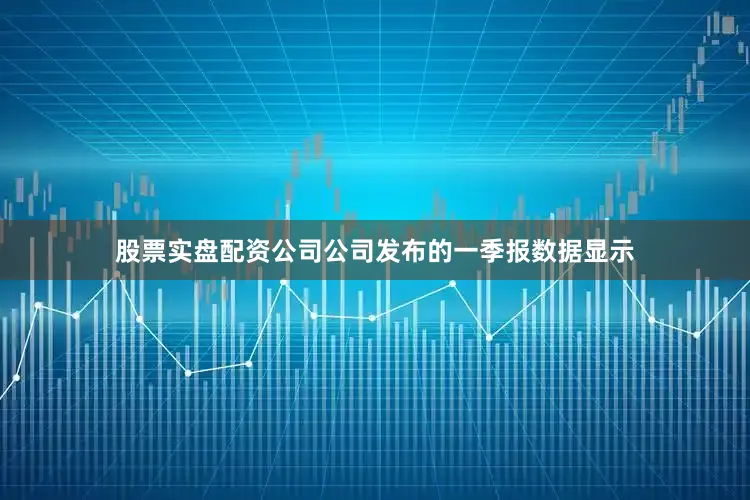 股票实盘配资公司公司发布的一季报数据显示