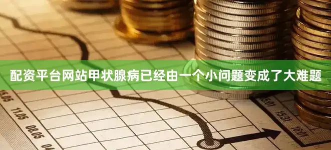 配资平台网站甲状腺病已经由一个小问题变成了大难题
