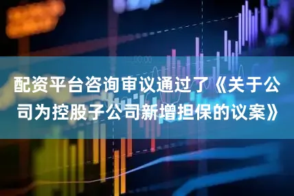 配资平台咨询审议通过了《关于公司为控股子公司新增担保的议案》