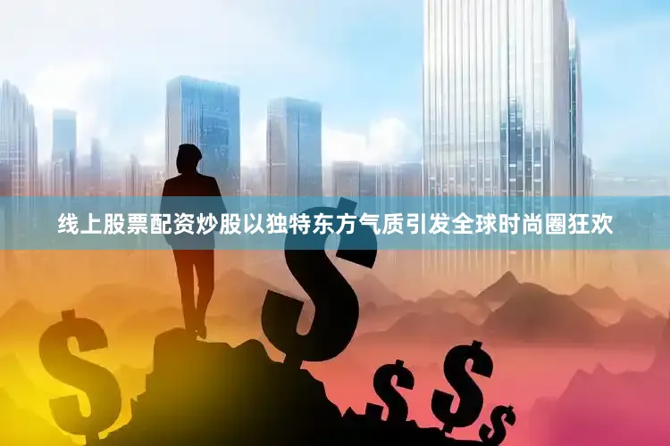线上股票配资炒股以独特东方气质引发全球时尚圈狂欢